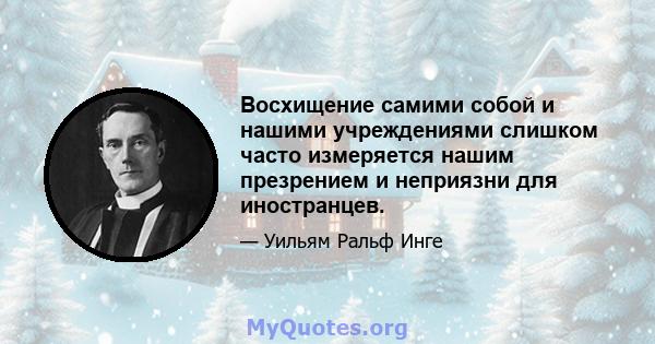 Восхищение самими собой и нашими учреждениями слишком часто измеряется нашим презрением и неприязни для иностранцев.