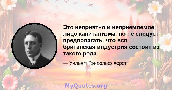 Это неприятно и неприемлемое лицо капитализма, но не следует предполагать, что вся британская индустрия состоит из такого рода.