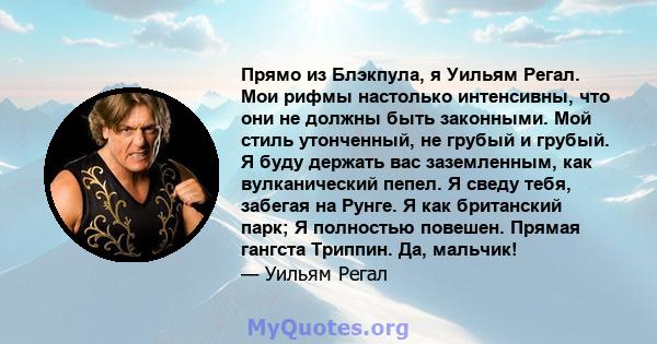 Прямо из Блэкпула, я Уильям Регал. Мои рифмы настолько интенсивны, что они не должны быть законными. Мой стиль утонченный, не грубый и грубый. Я буду держать вас заземленным, как вулканический пепел. Я сведу тебя,