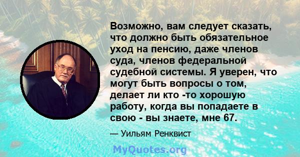 Возможно, вам следует сказать, что должно быть обязательное уход на пенсию, даже членов суда, членов федеральной судебной системы. Я уверен, что могут быть вопросы о том, делает ли кто -то хорошую работу, когда вы