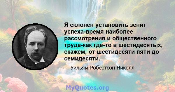 Я склонен установить зенит успеха-время наиболее рассмотрения и общественного труда-как где-то в шестидесятых, скажем, от шестидесяти пяти до семидесяти.