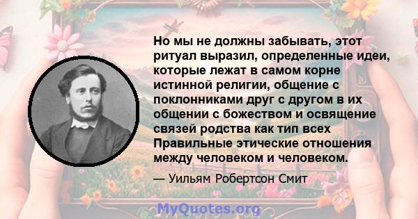 Но мы не должны забывать, этот ритуал выразил, определенные идеи, которые лежат в самом корне истинной религии, общение с поклонниками друг с другом в их общении с божеством и освящение связей родства как тип всех