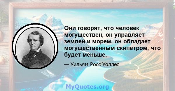 Они говорят, что человек могуществен, он управляет землей и морем, он обладает могущественным скипетром, что будет меньше.