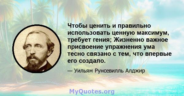 Чтобы ценить и правильно использовать ценную максимум, требует гения; Жизненно важное присвоение упражнения ума тесно связано с тем, что впервые его создало.