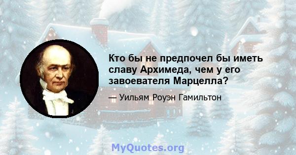 Кто бы не предпочел бы иметь славу Архимеда, чем у его завоевателя Марцелла?