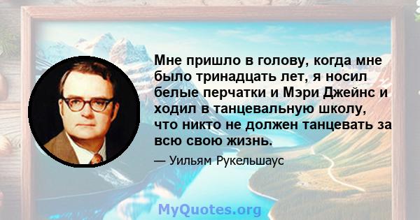 Мне пришло в голову, когда мне было тринадцать лет, я носил белые перчатки и Мэри Джейнс и ходил в танцевальную школу, что никто не должен танцевать за всю свою жизнь.