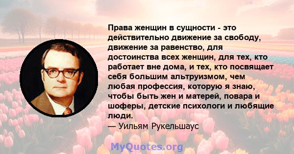 Права женщин в сущности - это действительно движение за свободу, движение за равенство, для достоинства всех женщин, для тех, кто работает вне дома, и тех, кто посвящает себя большим альтруизмом, чем любая профессия,