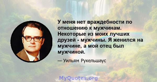 У меня нет враждебности по отношению к мужчинам. Некоторые из моих лучших друзей - мужчины. Я женился на мужчине, а мой отец был мужчиной.