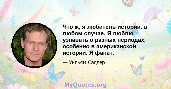 Что ж, я любитель истории, в любом случае. Я люблю узнавать о разных периодах, особенно в американской истории. Я фанат.