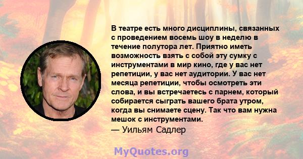 В театре есть много дисциплины, связанных с проведением восемь шоу в неделю в течение полутора лет. Приятно иметь возможность взять с собой эту сумку с инструментами в мир кино, где у вас нет репетиции, у вас нет