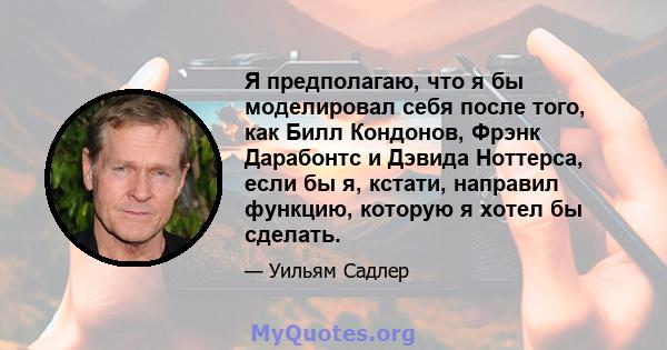 Я предполагаю, что я бы моделировал себя после того, как Билл Кондонов, Фрэнк Дарабонтс и Дэвида Ноттерса, если бы я, кстати, направил функцию, которую я хотел бы сделать.