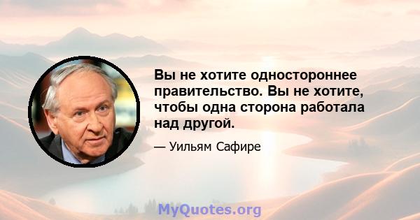 Вы не хотите одностороннее правительство. Вы не хотите, чтобы одна сторона работала над другой.