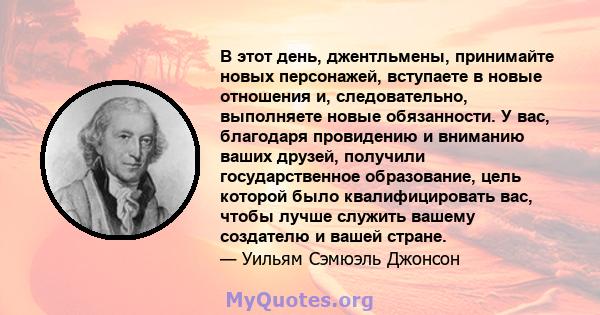 В этот день, джентльмены, принимайте новых персонажей, вступаете в новые отношения и, следовательно, выполняете новые обязанности. У вас, благодаря провидению и вниманию ваших друзей, получили государственное