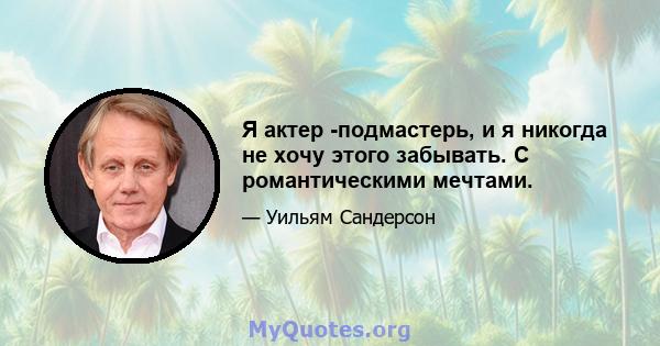 Я актер -подмастерь, и я никогда не хочу этого забывать. С романтическими мечтами.