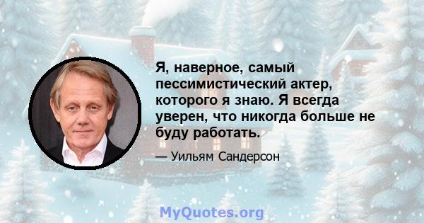 Я, наверное, самый пессимистический актер, которого я знаю. Я всегда уверен, что никогда больше не буду работать.