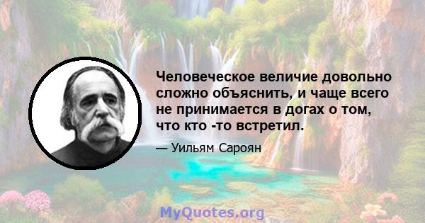 Человеческое величие довольно сложно объяснить, и чаще всего не принимается в догах о том, что кто -то встретил.