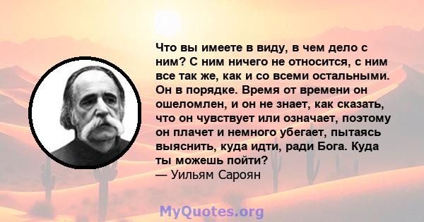 Что вы имеете в виду, в чем дело с ним? С ним ничего не относится, с ним все так же, как и со всеми остальными. Он в порядке. Время от времени он ошеломлен, и он не знает, как сказать, что он чувствует или означает,