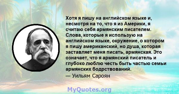 Хотя я пишу на английском языке и, несмотря на то, что я из Америки, я считаю себя армянским писателем. Слова, которые я использую на английском языке, окружение, о котором я пишу американский, но душа, которая