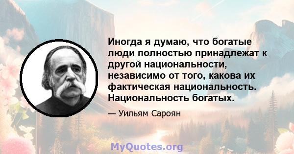 Иногда я думаю, что богатые люди полностью принадлежат к другой национальности, независимо от того, какова их фактическая национальность. Национальность богатых.