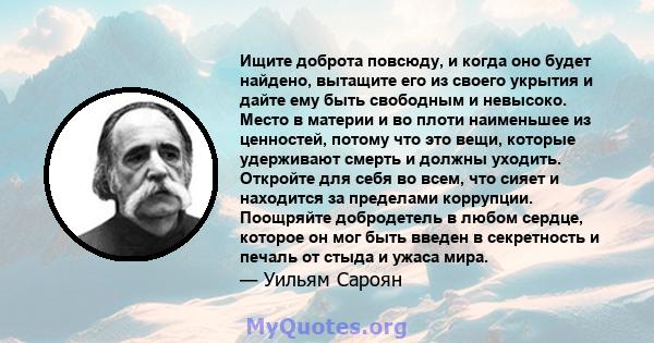 Ищите доброта повсюду, и когда оно будет найдено, вытащите его из своего укрытия и дайте ему быть свободным и невысоко. Место в материи и во плоти наименьшее из ценностей, потому что это вещи, которые удерживают смерть