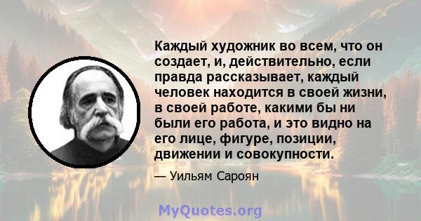 Каждый художник во всем, что он создает, и, действительно, если правда рассказывает, каждый человек находится в своей жизни, в своей работе, какими бы ни были его работа, и это видно на его лице, фигуре, позиции,