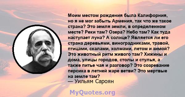 Моим местом рождения была Калифорния, но я не мог забыть Армения, так что же такое страна? Это земля земли, в определенном месте? Реки там? Озера? Небо там? Как туда наступает луна? А солнце? Является ли его страна