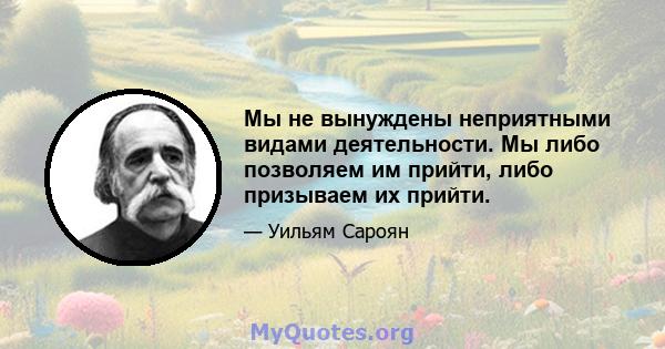 Мы не вынуждены неприятными видами деятельности. Мы либо позволяем им прийти, либо призываем их прийти.