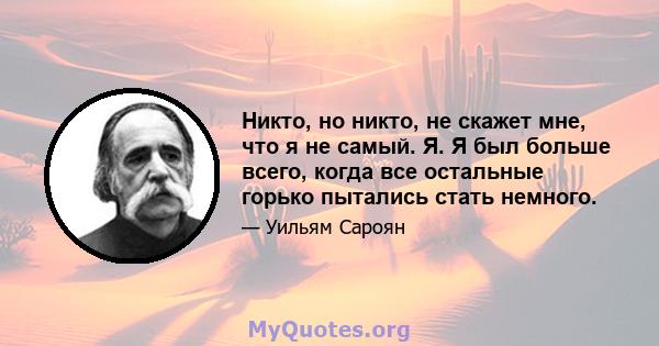 Никто, но никто, не скажет мне, что я не самый. Я. Я был больше всего, когда все остальные горько пытались стать немного.