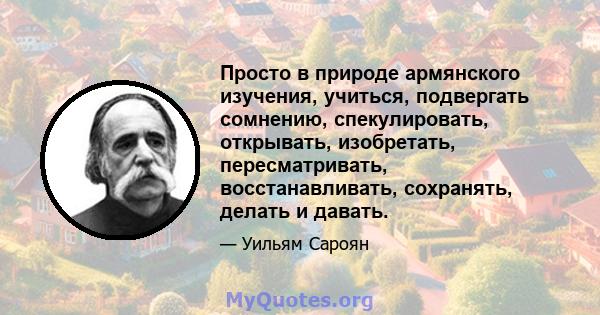 Просто в природе армянского изучения, учиться, подвергать сомнению, спекулировать, открывать, изобретать, пересматривать, восстанавливать, сохранять, делать и давать.