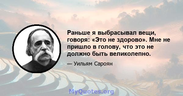 Раньше я выбрасывал вещи, говоря: «Это не здорово». Мне не пришло в голову, что это не должно быть великолепно.