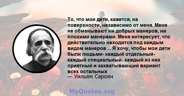 То, что мои дети, кажется, на поверхности, независимо от меня. Меня не обманывают ни добрых манеров, ни плохими манерами. Меня интересует, что действительно находится под каждым видом манеров ... Я хочу, чтобы мои дети