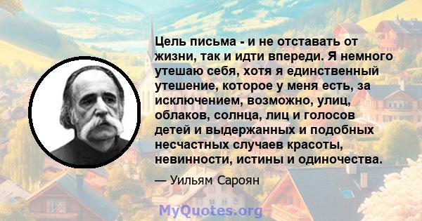 Цель письма - и не отставать от жизни, так и идти впереди. Я немного утешаю себя, хотя я единственный утешение, которое у меня есть, за исключением, возможно, улиц, облаков, солнца, лиц и голосов детей и выдержанных и