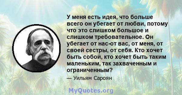 У меня есть идея, что больше всего он убегает от любви, потому что это слишком большое и слишком требовательное. Он убегает от нас-от вас, от меня, от своей сестры, от себя. Кто хочет быть собой, кто хочет быть таким