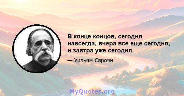 В конце концов, сегодня навсегда, вчера все еще сегодня, и завтра уже сегодня.