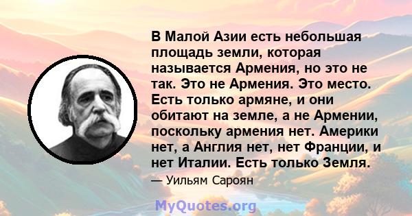 В Малой Азии есть небольшая площадь земли, которая называется Армения, но это не так. Это не Армения. Это место. Есть только армяне, и они обитают на земле, а не Армении, поскольку армения нет. Америки нет, а Англия