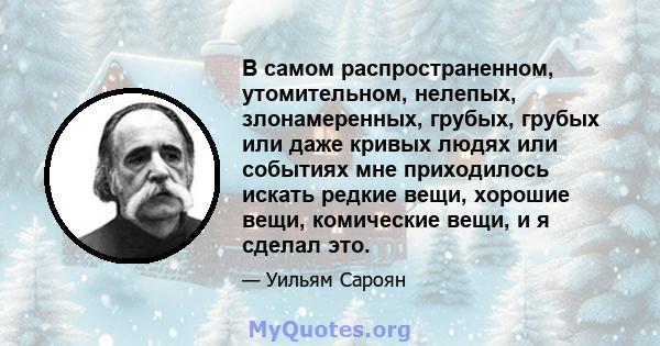 В самом распространенном, утомительном, нелепых, злонамеренных, грубых, грубых или даже кривых людях или событиях мне приходилось искать редкие вещи, хорошие вещи, комические вещи, и я сделал это.