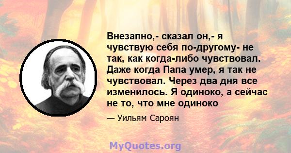 Внезапно,- сказал он,- я чувствую себя по-другому- не так, как когда-либо чувствовал. Даже когда Папа умер, я так не чувствовал. Через два дня все изменилось. Я одиноко, а сейчас не то, что мне одиноко