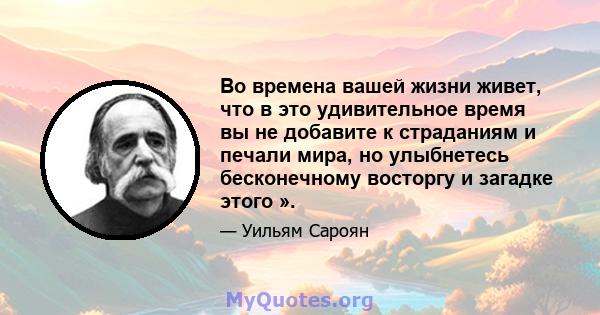 Во времена вашей жизни живет, что в это удивительное время вы не добавите к страданиям и печали мира, но улыбнетесь бесконечному восторгу и загадке этого ».