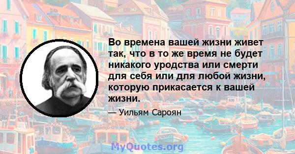 Во времена вашей жизни живет так, что в то же время не будет никакого уродства или смерти для себя или для любой жизни, которую прикасается к вашей жизни.