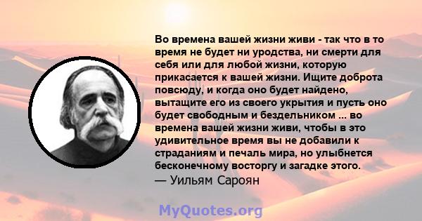 Во времена вашей жизни живи - так что в то время не будет ни уродства, ни смерти для себя или для любой жизни, которую прикасается к вашей жизни. Ищите доброта повсюду, и когда оно будет найдено, вытащите его из своего