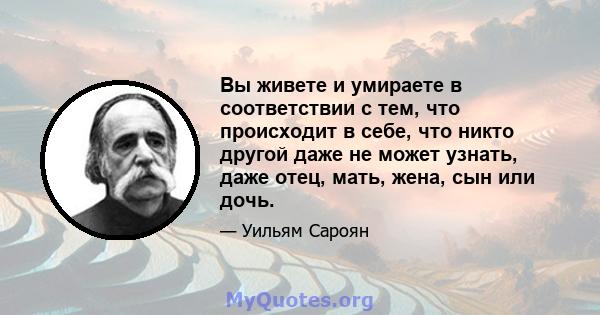 Вы живете и умираете в соответствии с тем, что происходит в себе, что никто другой даже не может узнать, даже отец, мать, жена, сын или дочь.