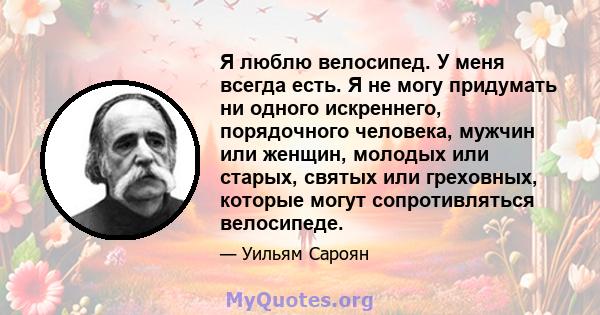 Я люблю велосипед. У меня всегда есть. Я не могу придумать ни одного искреннего, порядочного человека, мужчин или женщин, молодых или старых, святых или греховных, которые могут сопротивляться велосипеде.