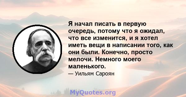 Я начал писать в первую очередь, потому что я ожидал, что все изменится, и я хотел иметь вещи в написании того, как они были. Конечно, просто мелочи. Немного моего маленького.