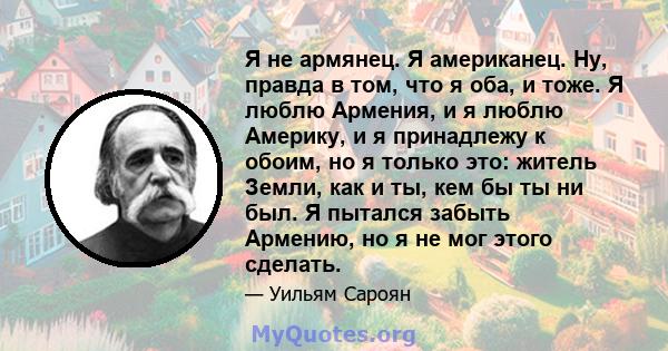 Я не армянец. Я американец. Ну, правда в том, что я оба, и тоже. Я люблю Армения, и я люблю Америку, и я принадлежу к обоим, но я только это: житель Земли, как и ты, кем бы ты ни был. Я пытался забыть Армению, но я не