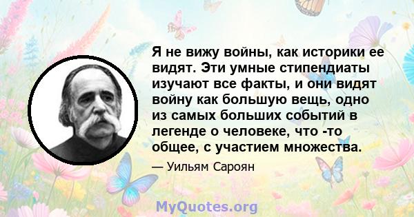 Я не вижу войны, как историки ее видят. Эти умные стипендиаты изучают все факты, и они видят войну как большую вещь, одно из самых больших событий в легенде о человеке, что -то общее, с участием множества.