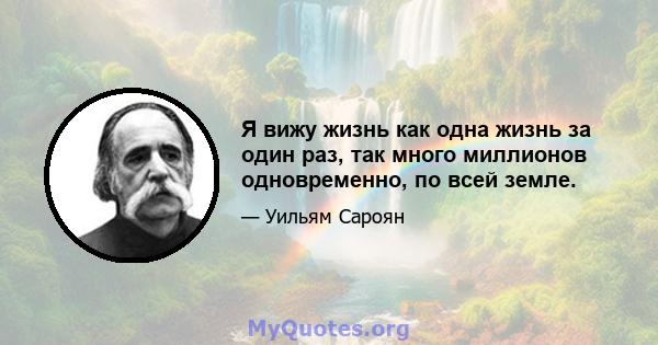 Я вижу жизнь как одна жизнь за один раз, так много миллионов одновременно, по всей земле.