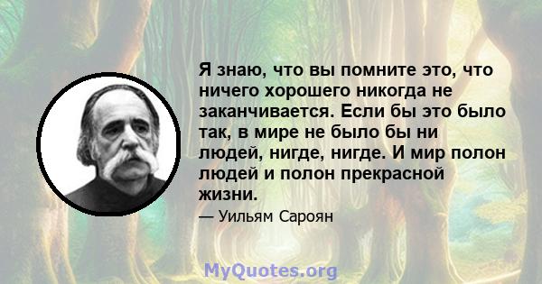 Я знаю, что вы помните это, что ничего хорошего никогда не заканчивается. Если бы это было так, в мире не было бы ни людей, нигде, нигде. И мир полон людей и полон прекрасной жизни.