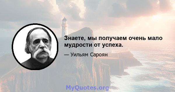 Знаете, мы получаем очень мало мудрости от успеха.