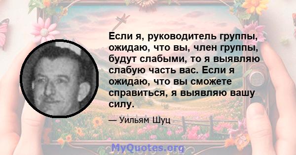 Если я, руководитель группы, ожидаю, что вы, член группы, будут слабыми, то я выявляю слабую часть вас. Если я ожидаю, что вы сможете справиться, я выявляю вашу силу.