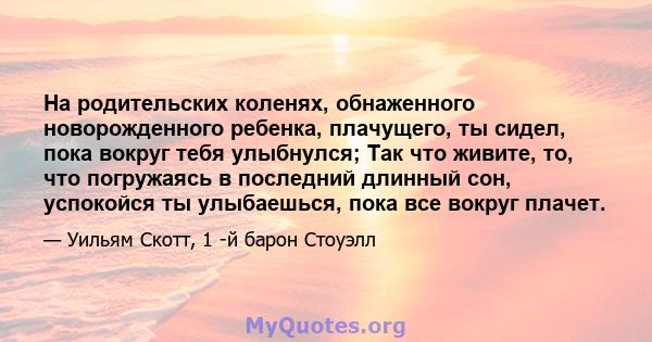 На родительских коленях, обнаженного новорожденного ребенка, плачущего, ты сидел, пока вокруг тебя улыбнулся; Так что живите, то, что погружаясь в последний длинный сон, успокойся ты улыбаешься, пока все вокруг плачет.